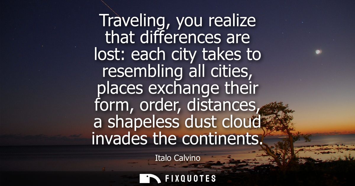 Traveling, you realize that differences are lost: each city takes to resembling all cities, places exchange their form, 