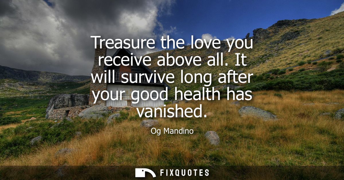 Treasure the love you receive above all. It will survive long after your good health has vanished