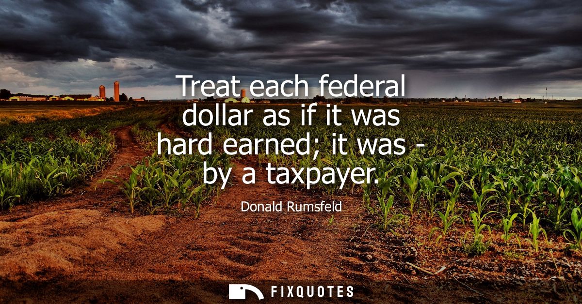 Treat each federal dollar as if it was hard earned it was - by a taxpayer