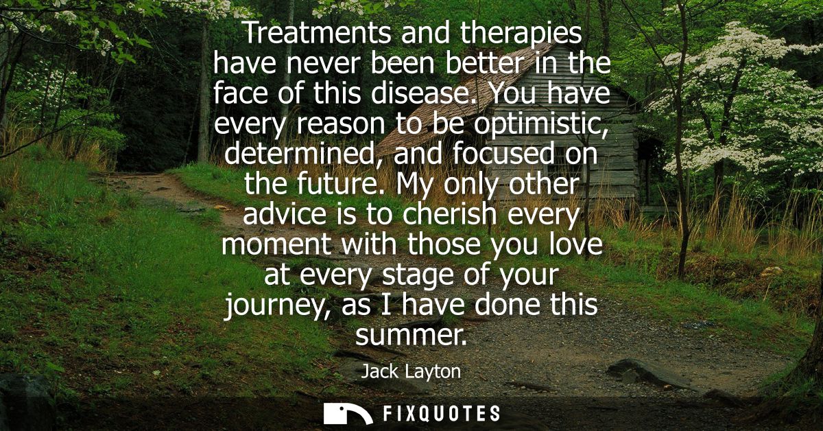 Treatments and therapies have never been better in the face of this disease. You have every reason to be optimistic, det
