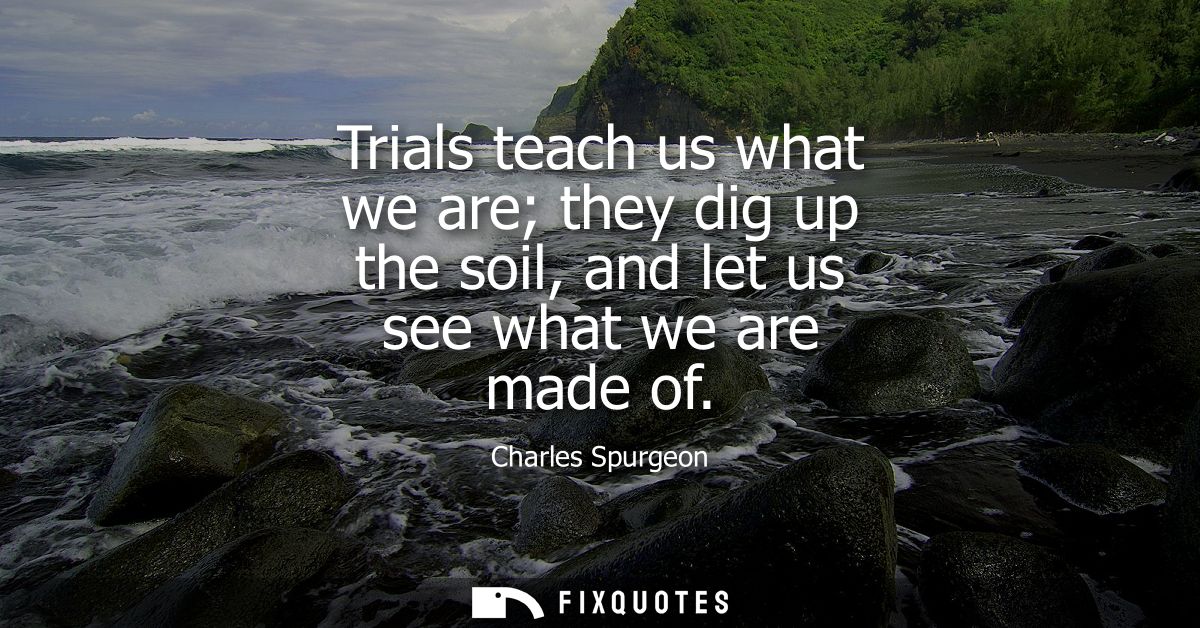Trials teach us what we are they dig up the soil, and let us see what we are made of