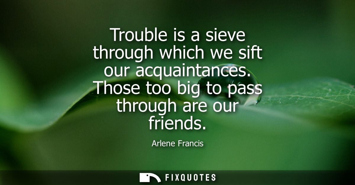 Trouble is a sieve through which we sift our acquaintances. Those too big to pass through are our friends