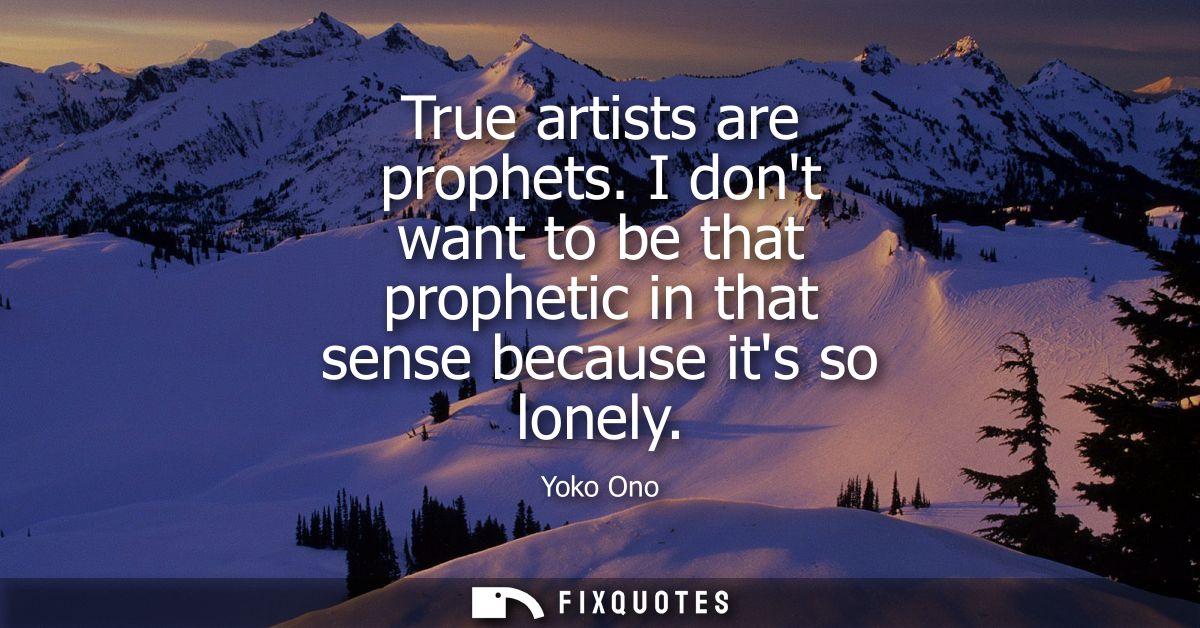 True artists are prophets. I dont want to be that prophetic in that sense because its so lonely