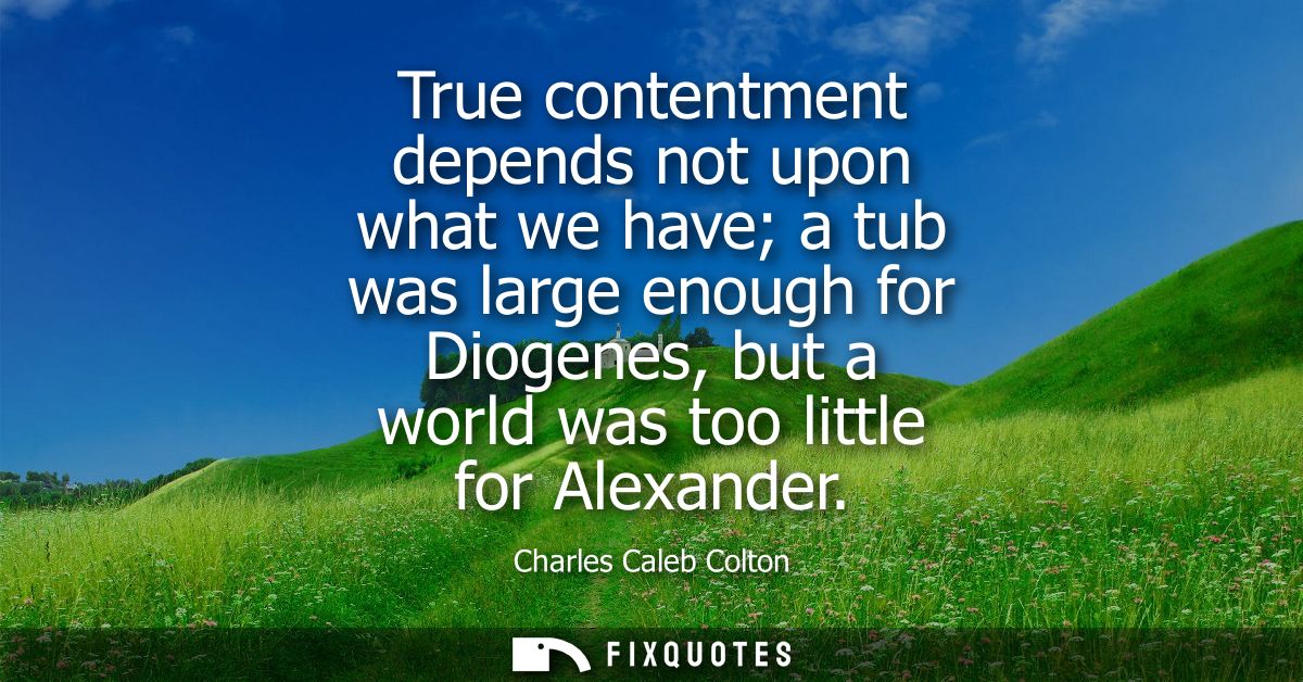 True contentment depends not upon what we have a tub was large enough for Diogenes, but a world was too little for Alexa