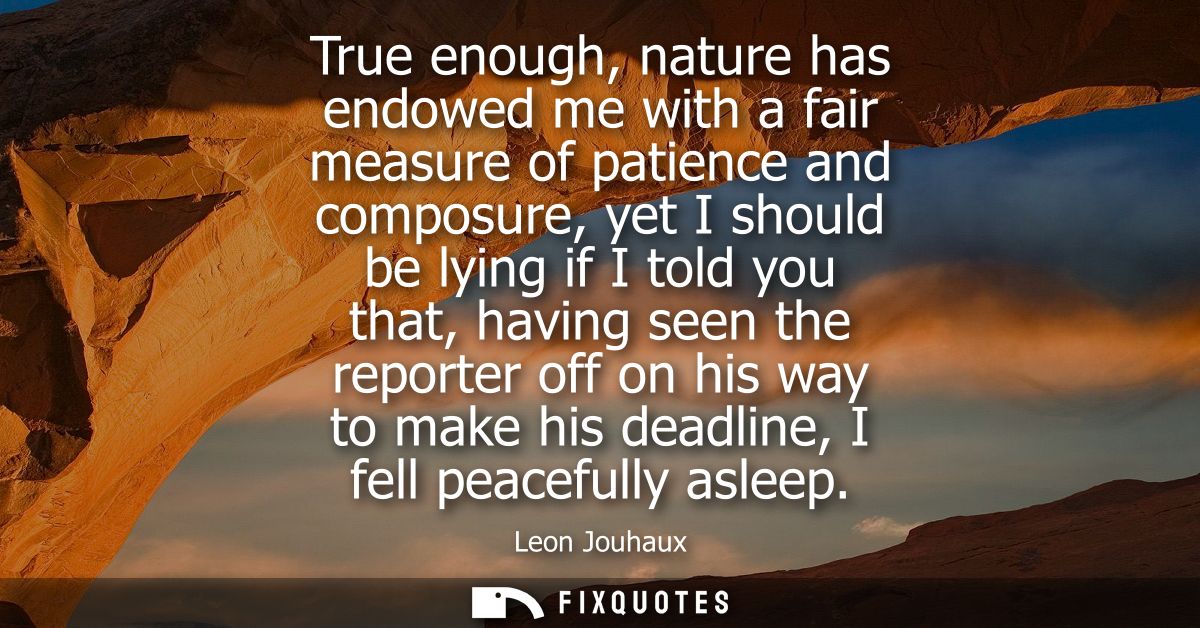 True enough, nature has endowed me with a fair measure of patience and composure, yet I should be lying if I told you th