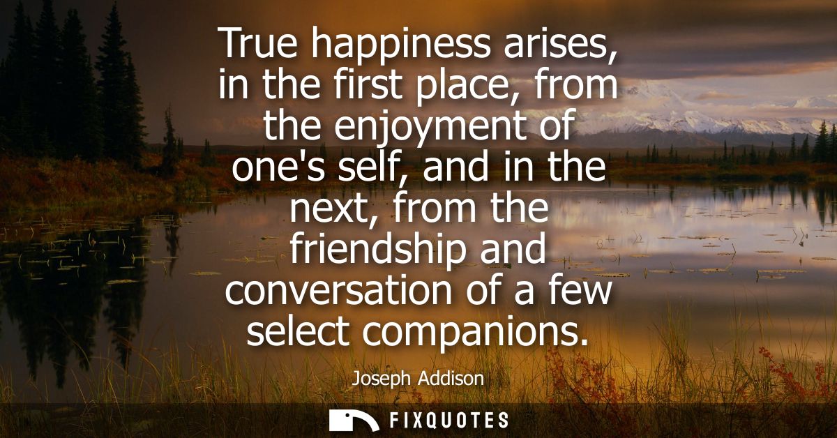True happiness arises, in the first place, from the enjoyment of ones self, and in the next, from the friendship and con