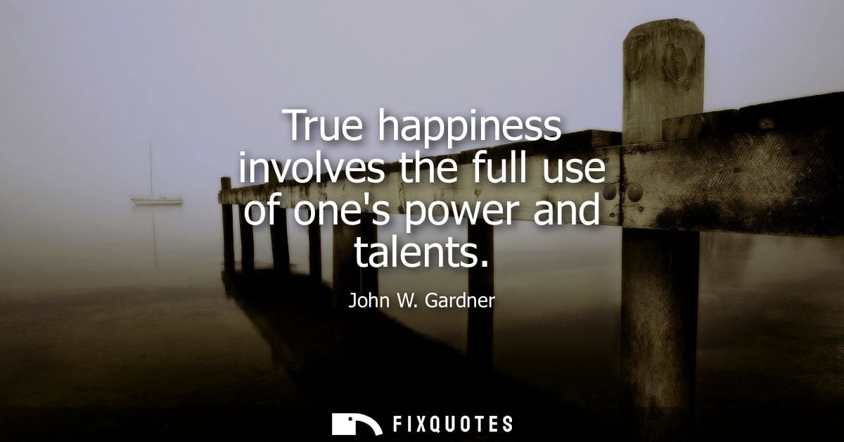 True happiness involves the full use of ones power and talents - John W. Gardner