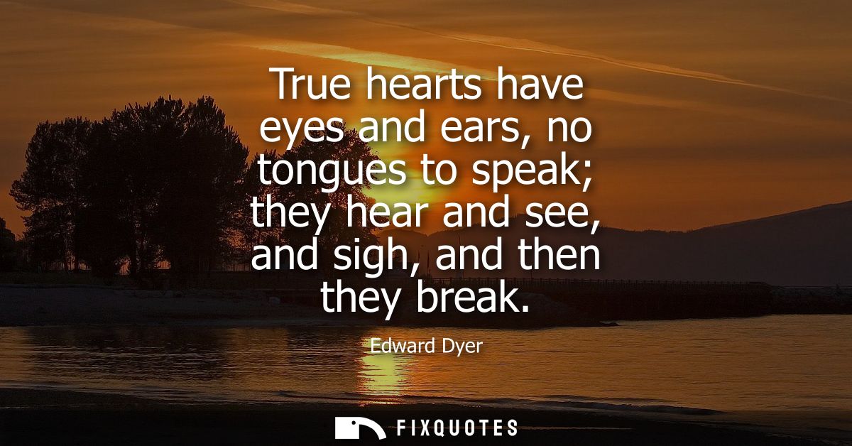 True hearts have eyes and ears, no tongues to speak they hear and see, and sigh, and then they break