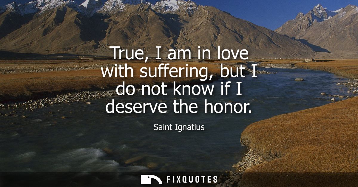 True, I am in love with suffering, but I do not know if I deserve the honor