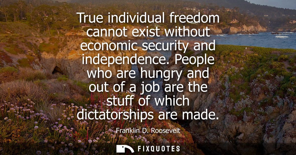 True individual freedom cannot exist without economic security and independence. People who are hungry and out of a job 