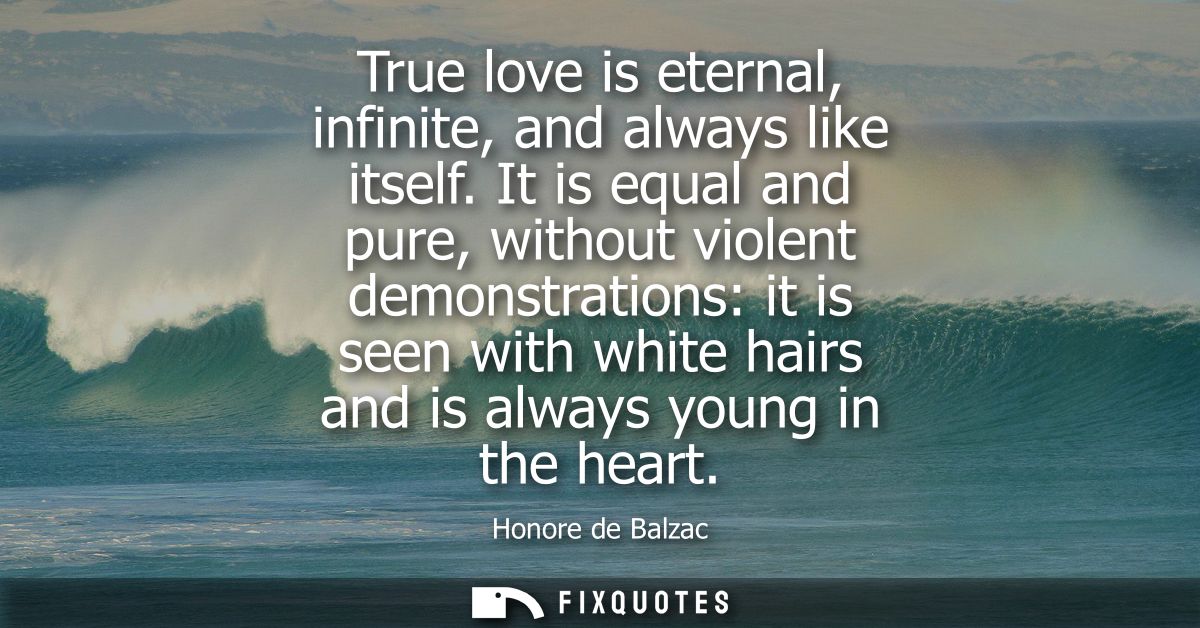 True love is eternal, infinite, and always like itself. It is equal and pure, without violent demonstrations: it is seen