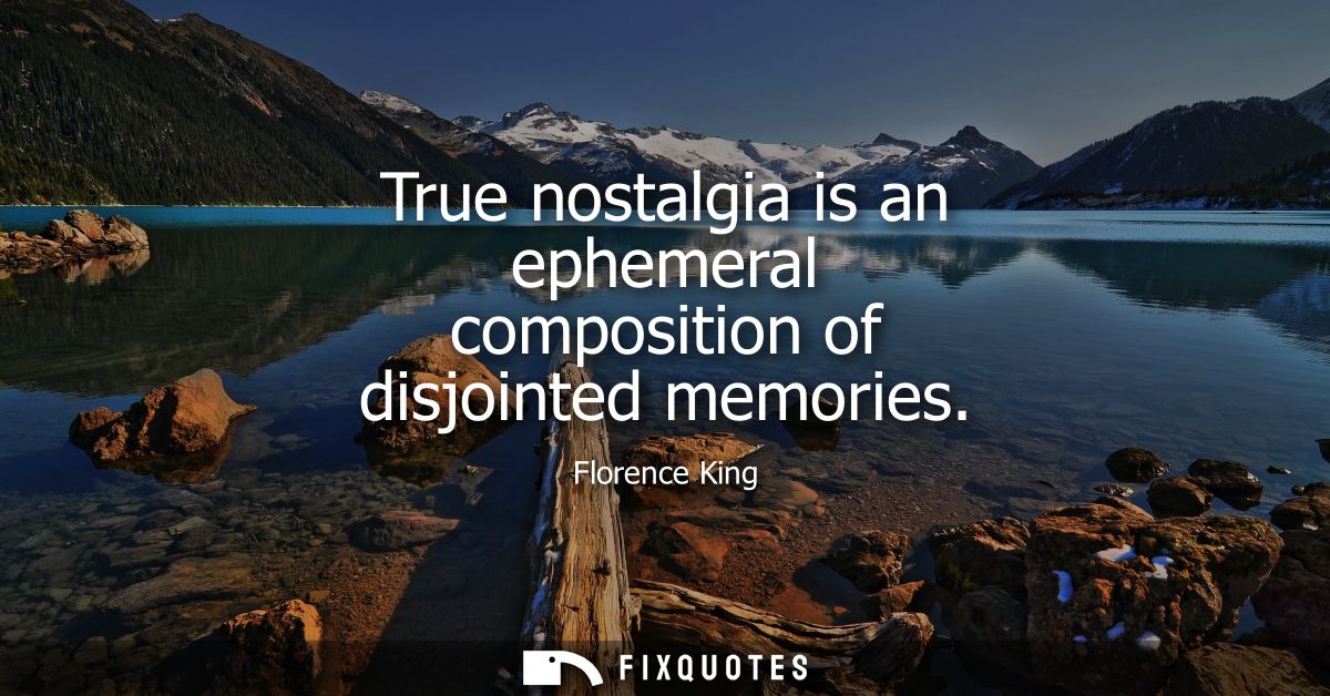 True nostalgia is an ephemeral composition of disjointed memories