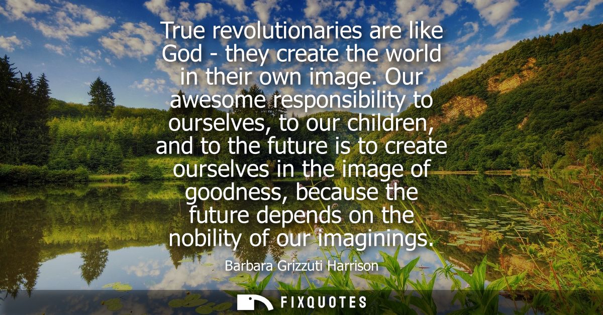 True revolutionaries are like God - they create the world in their own image. Our awesome responsibility to ourselves, t