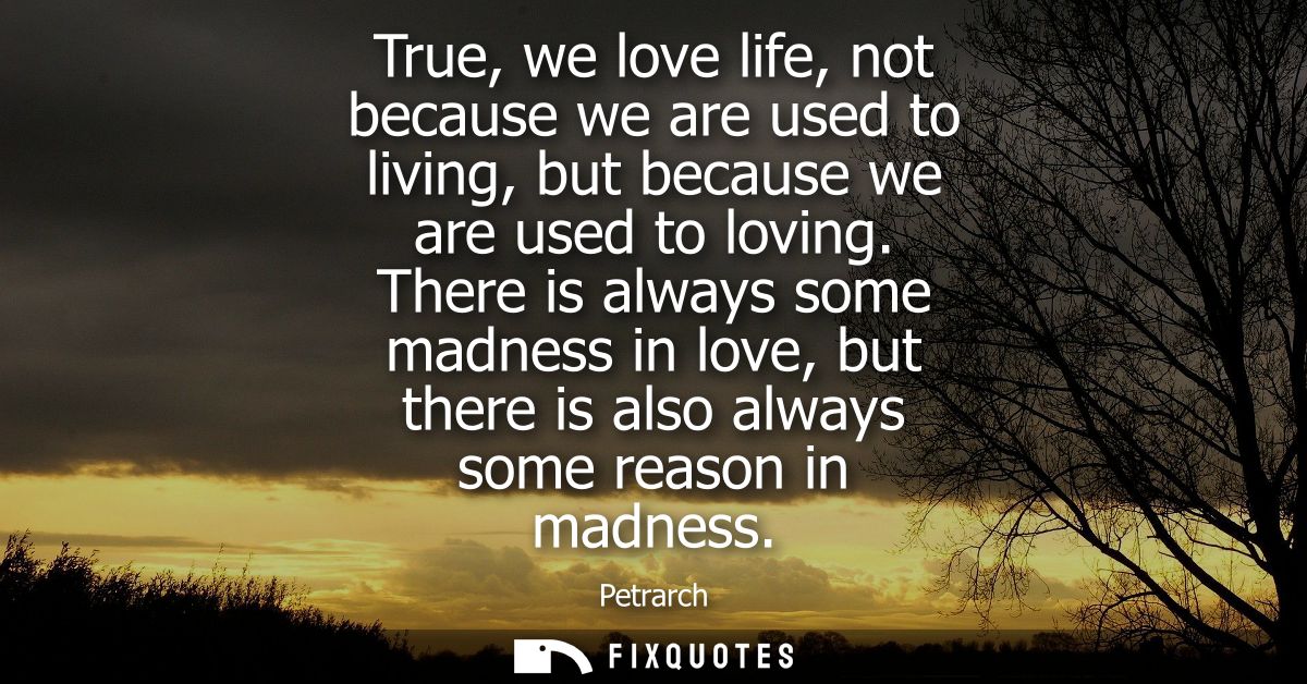 True, we love life, not because we are used to living, but because we are used to loving. There is always some madness i