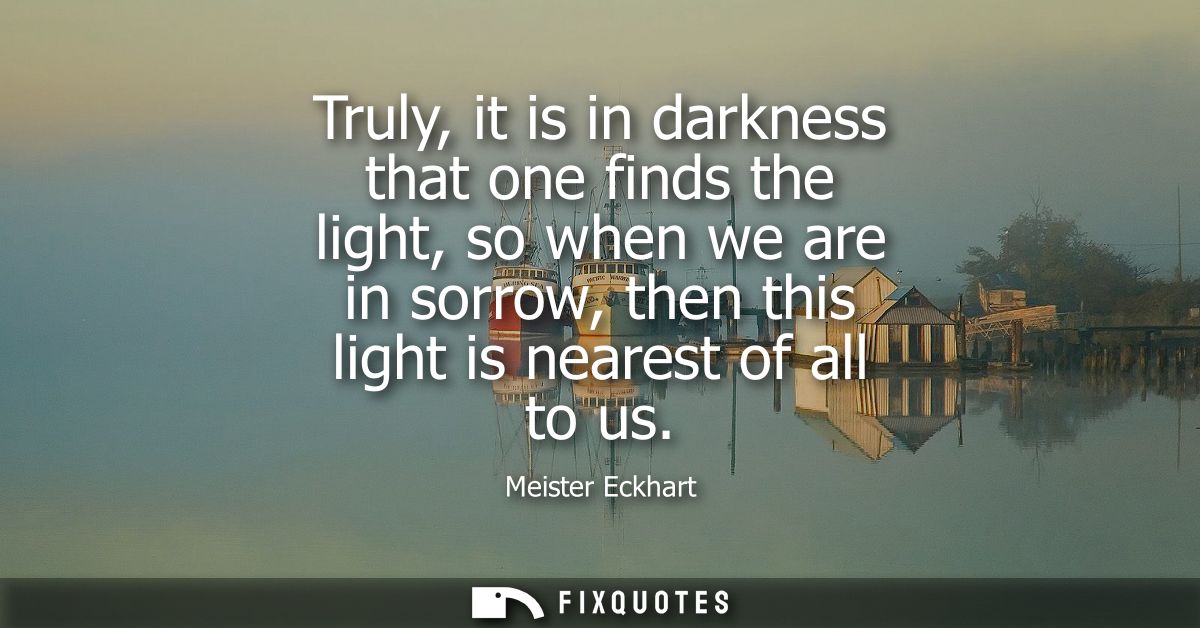 Truly, it is in darkness that one finds the light, so when we are in sorrow, then this light is nearest of all to us