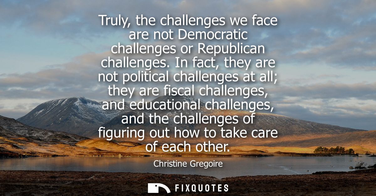Truly, the challenges we face are not Democratic challenges or Republican challenges. In fact, they are not political ch