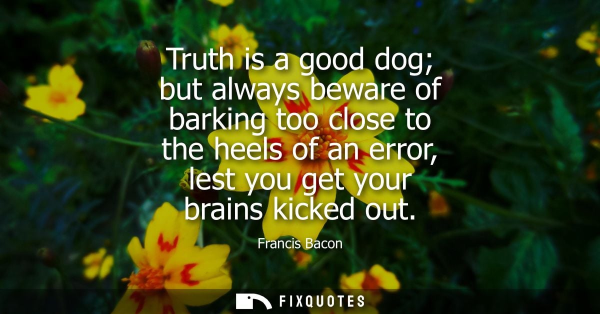 Truth is a good dog but always beware of barking too close to the heels of an error, lest you get your brains kicked out