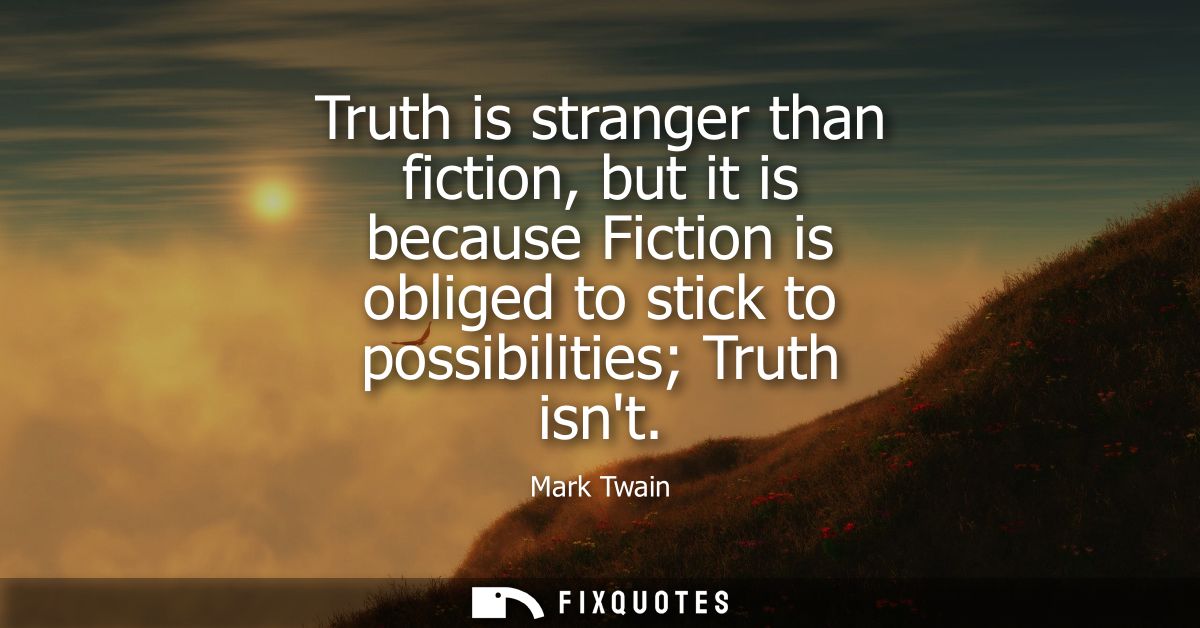 Truth is stranger than fiction, but it is because Fiction is obliged to stick to possibilities Truth isnt