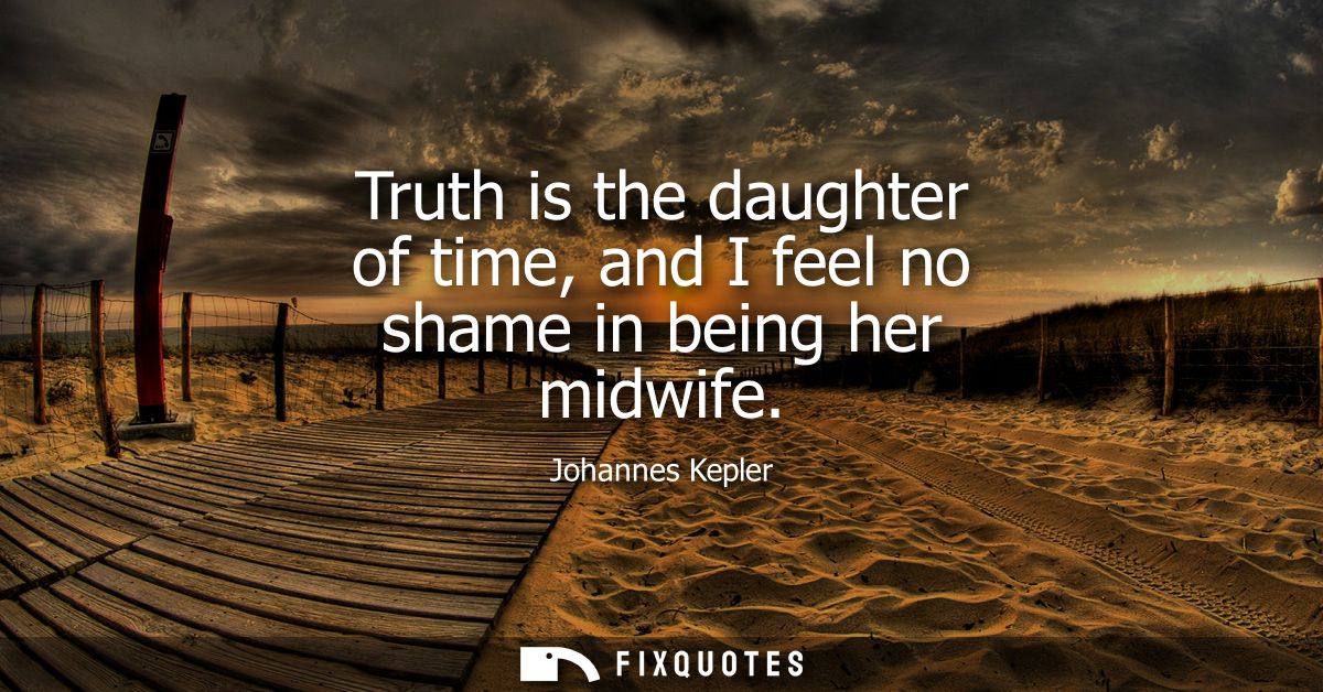 Truth is the daughter of time, and I feel no shame in being her midwife