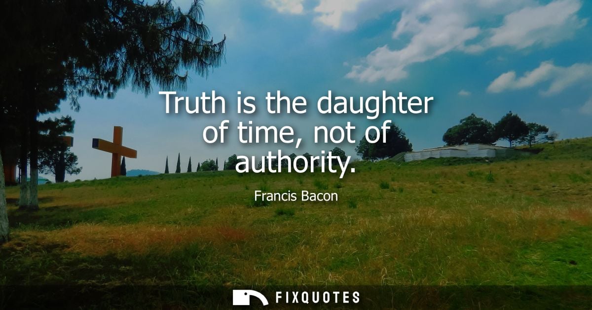 Truth is the daughter of time, not of authority - Francis Bacon