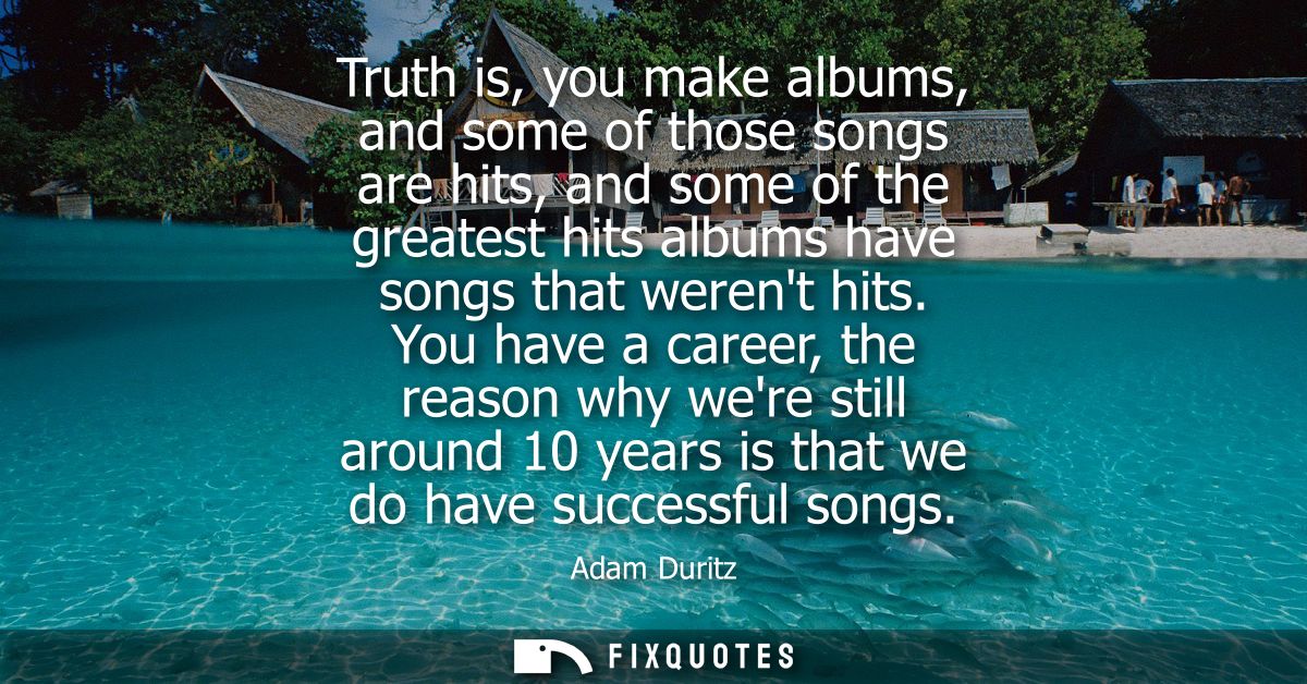 Truth is, you make albums, and some of those songs are hits, and some of the greatest hits albums have songs that werent