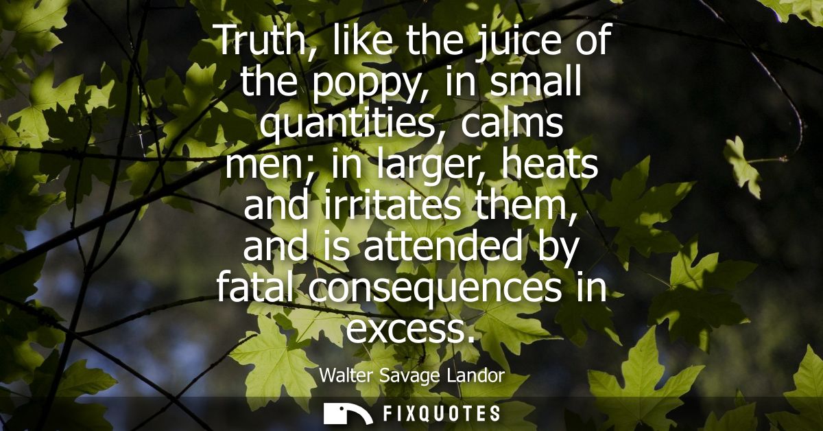 Truth, like the juice of the poppy, in small quantities, calms men in larger, heats and irritates them, and is attended 