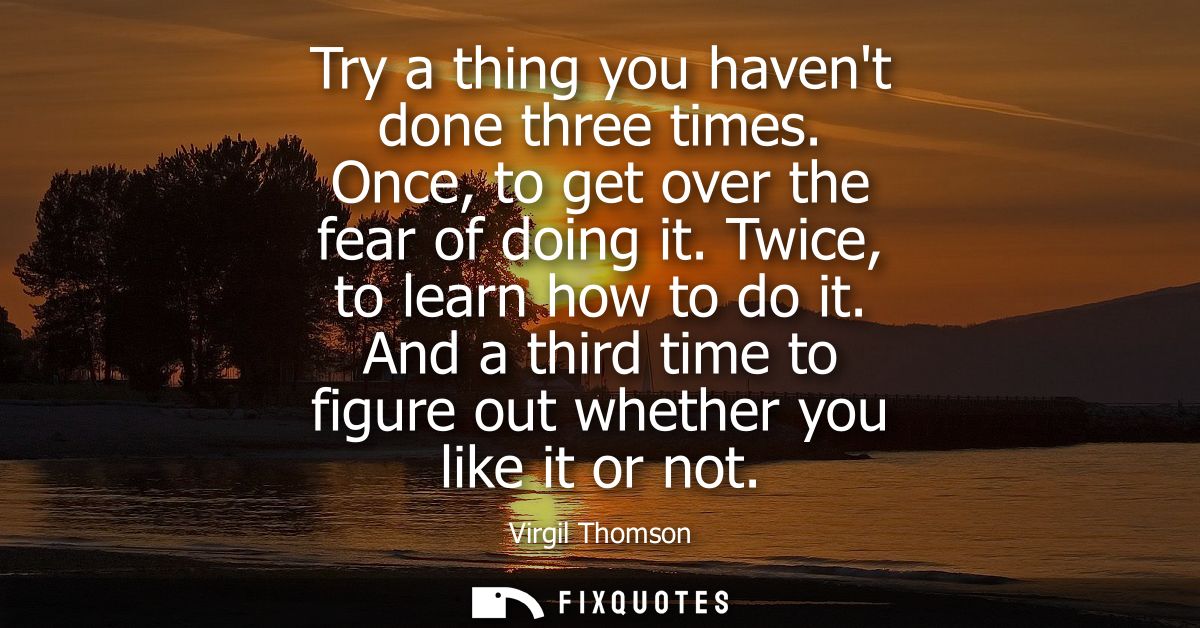 Try a thing you havent done three times. Once, to get over the fear of doing it. Twice, to learn how to do it.