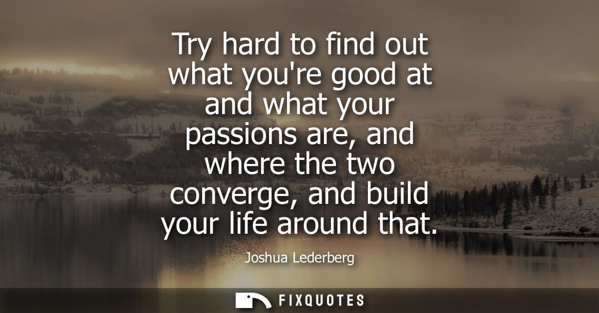 Try hard to find out what youre good at and what your passions are, and where the two converge, and build your life arou