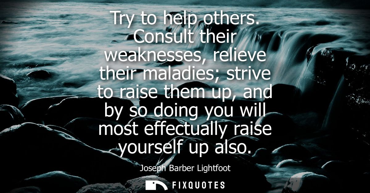 Try to help others. Consult their weaknesses, relieve their maladies strive to raise them up, and by so doing you will m