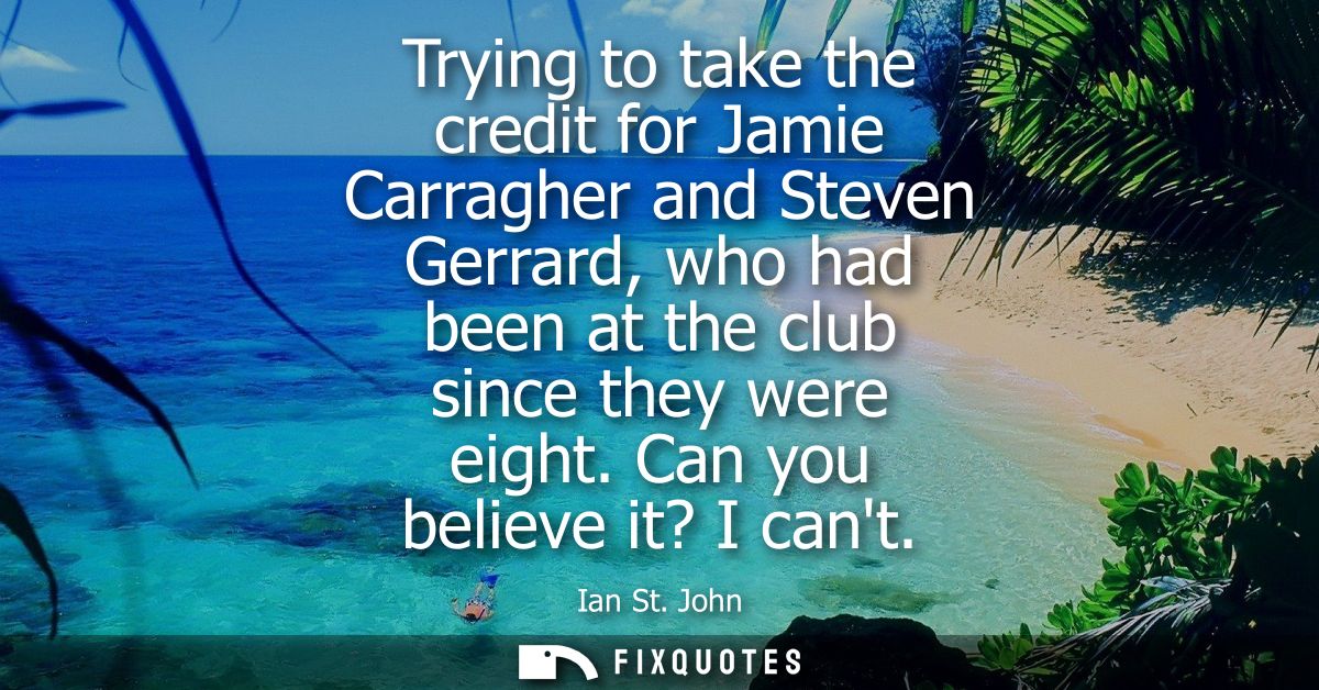 Trying to take the credit for Jamie Carragher and Steven Gerrard, who had been at the club since they were eight. Can yo