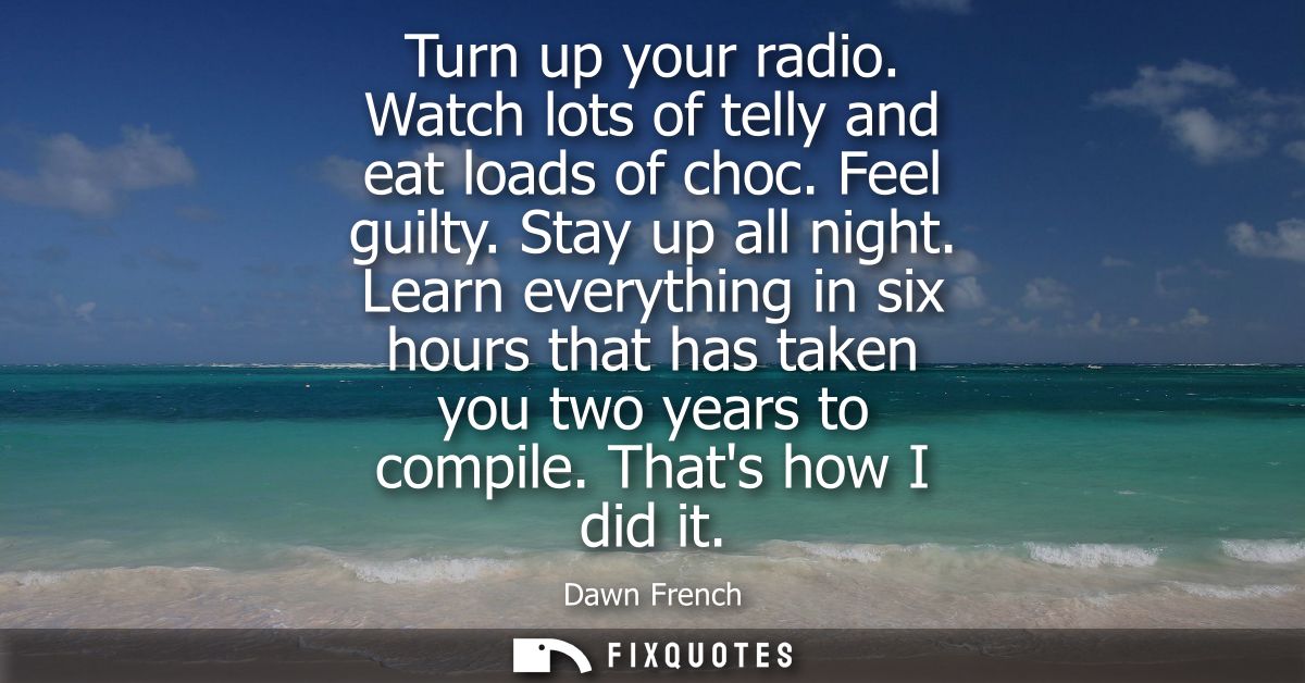 Turn up your radio. Watch lots of telly and eat loads of choc. Feel guilty. Stay up all night. Learn everything in six h