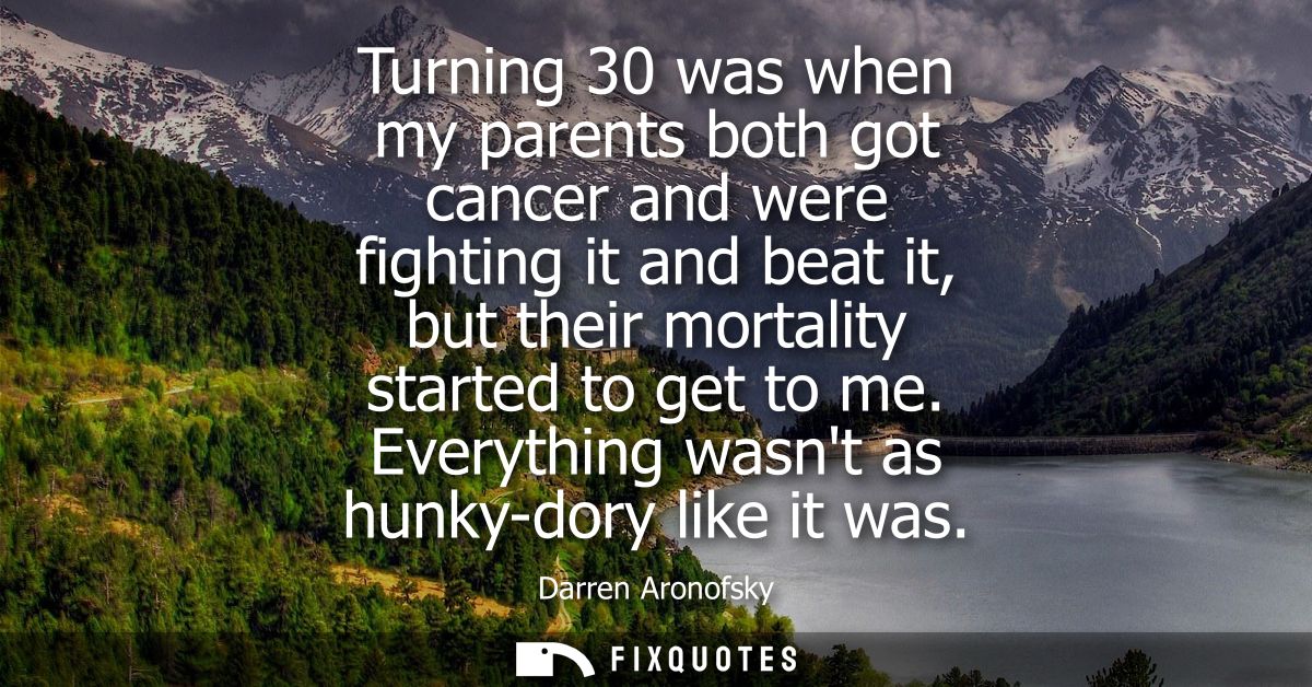 Turning 30 was when my parents both got cancer and were fighting it and beat it, but their mortality started to get to m