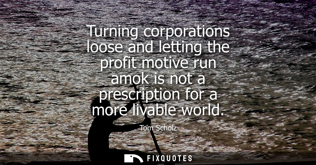 Turning corporations loose and letting the profit motive run amok is not a prescription for a more livable world