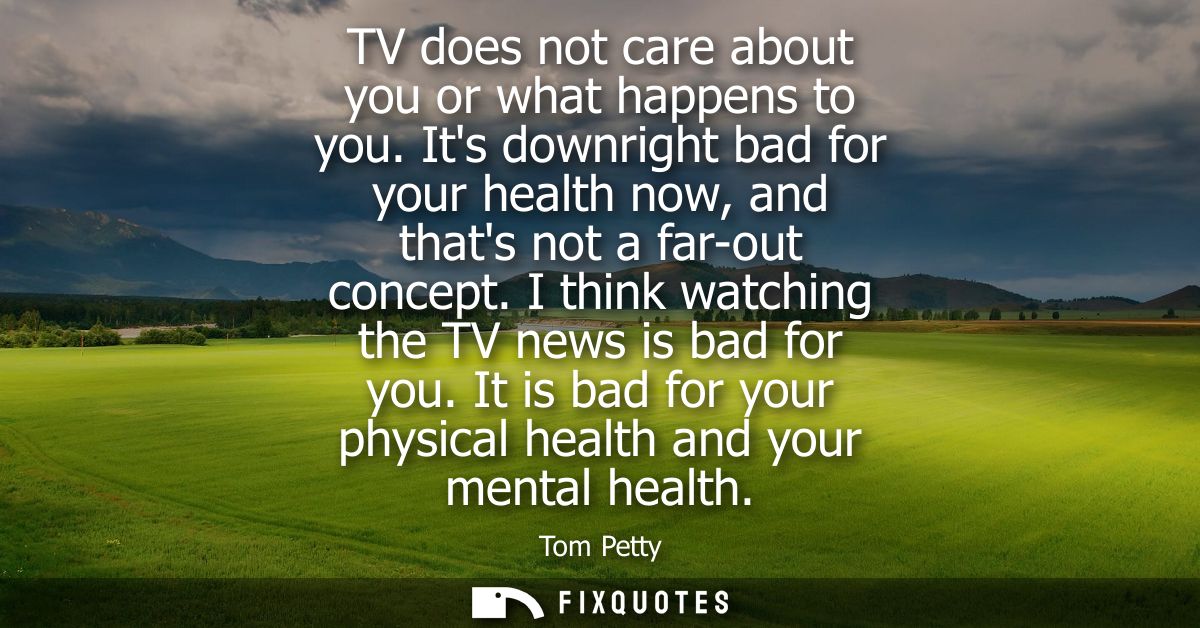TV does not care about you or what happens to you. Its downright bad for your health now, and thats not a far-out concep
