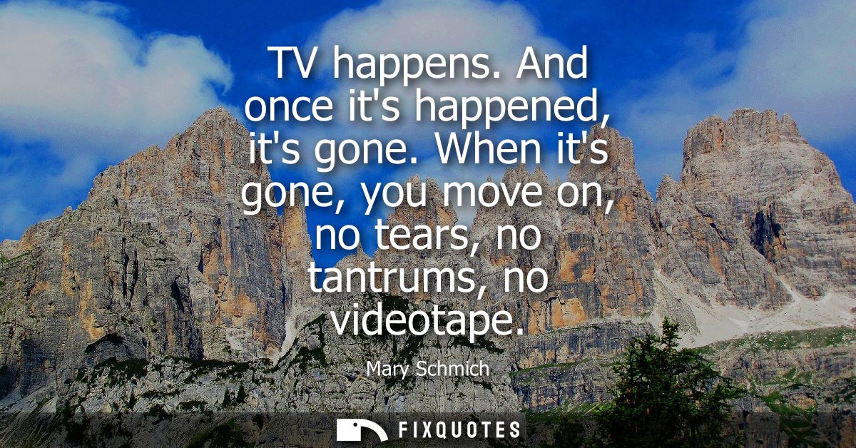 TV happens. And once its happened, its gone. When its gone, you move on, no tears, no tantrums, no videotape