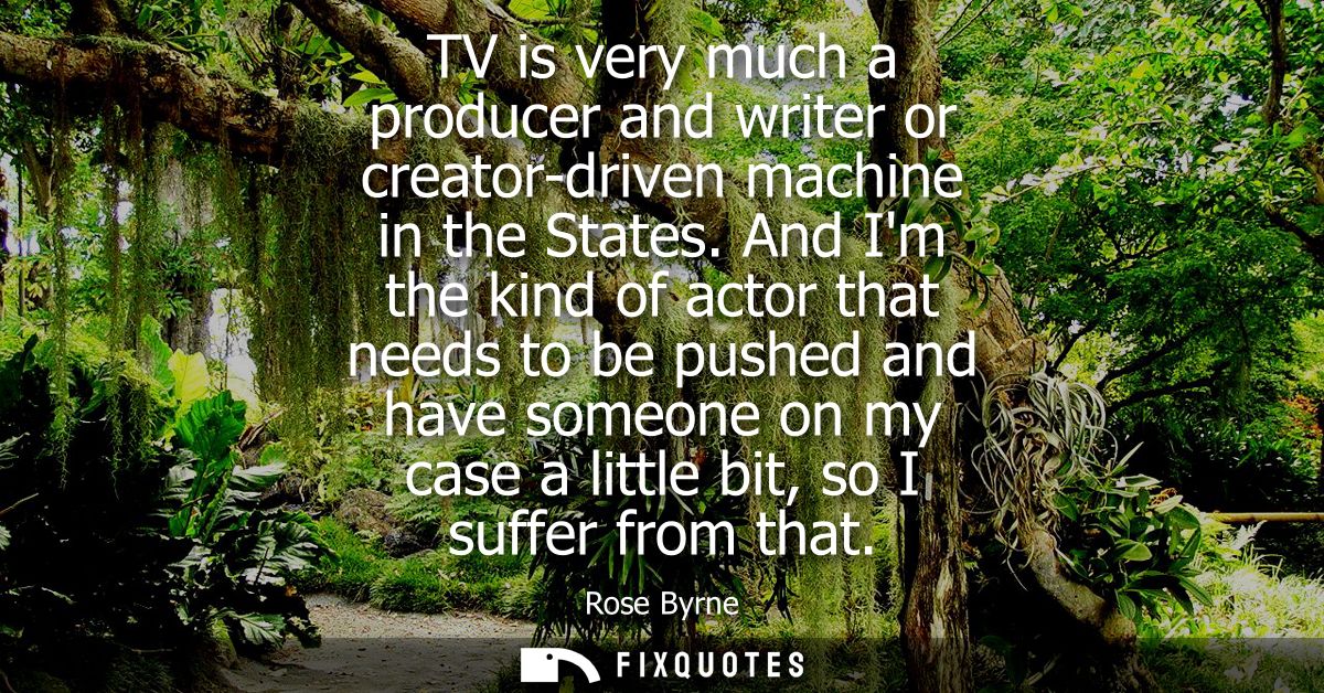TV is very much a producer and writer or creator-driven machine in the States. And Im the kind of actor that needs to be