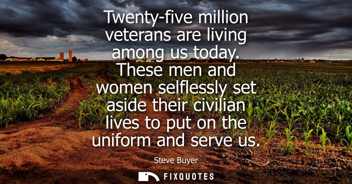 Twenty-five million veterans are living among us today. These men and women selflessly set aside their civilian lives to