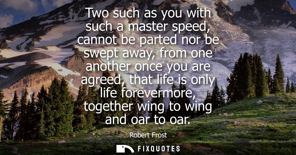 Two such as you with such a master speed, cannot be parted nor be swept away, from one another once you are agreed, that