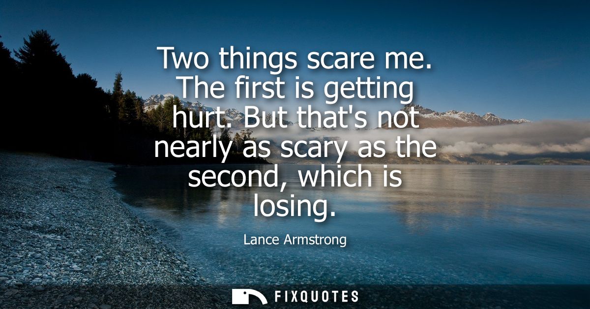 Two things scare me. The first is getting hurt. But thats not nearly as scary as the second, which is losing