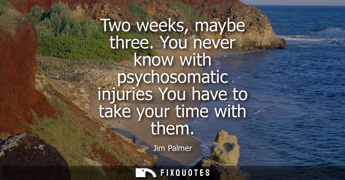 Two weeks, maybe three. You never know with psychosomatic injuries You have to take your time with them