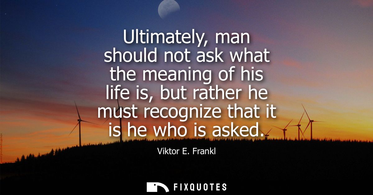 Ultimately, man should not ask what the meaning of his life is, but rather he must recognize that it is he who is asked