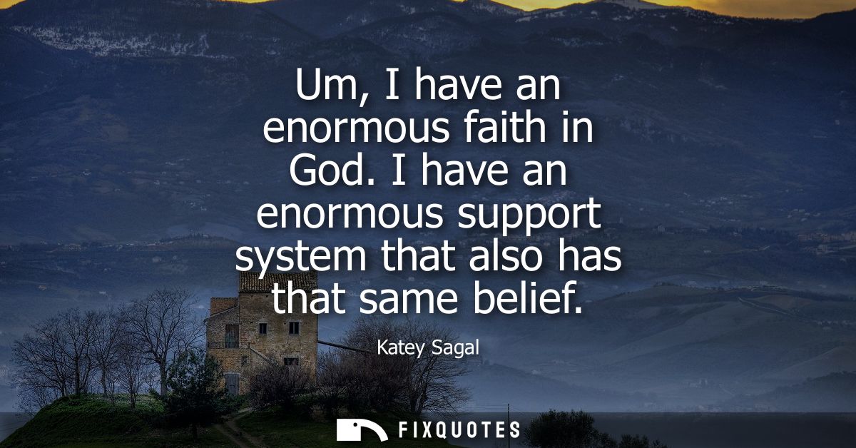 Um, I have an enormous faith in God. I have an enormous support system that also has that same belief