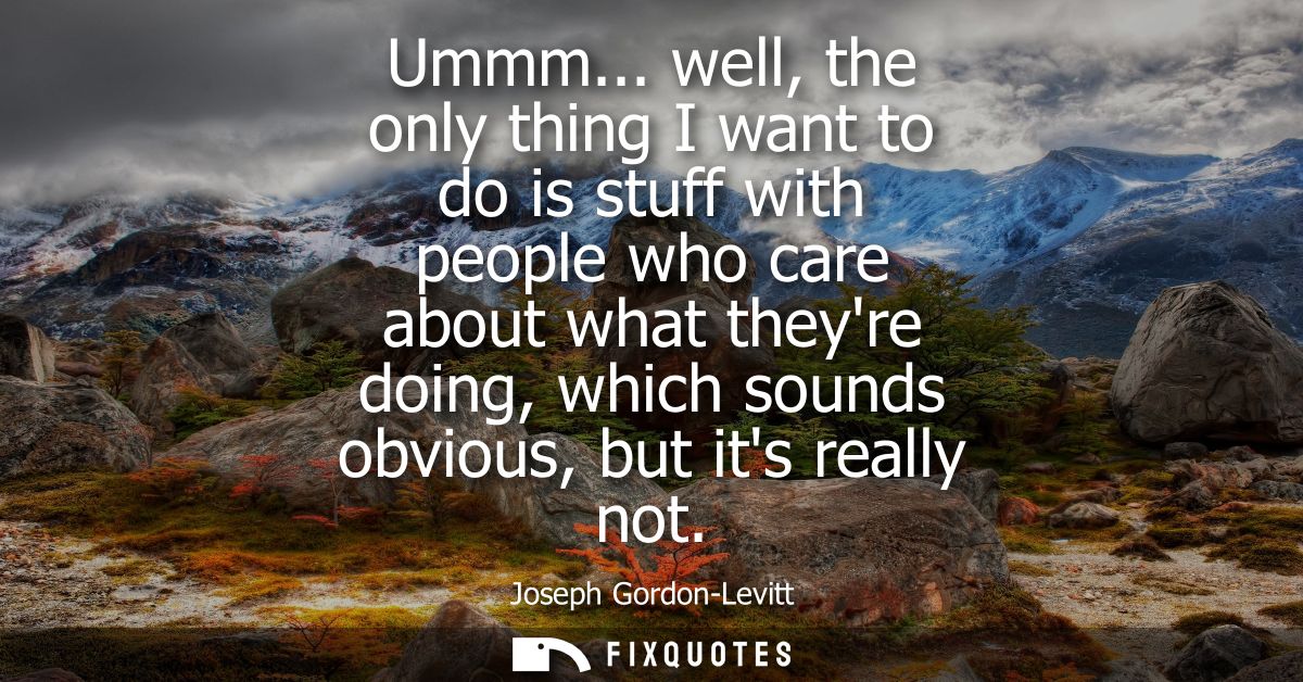 Ummm... well, the only thing I want to do is stuff with people who care about what theyre doing, which sounds obvious, b