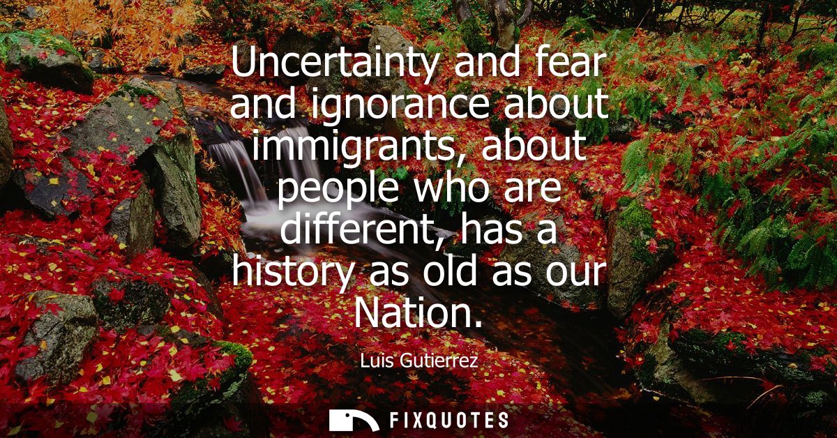 Uncertainty and fear and ignorance about immigrants, about people who are different, has a history as old as our Nation