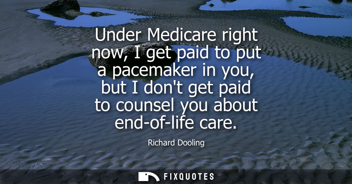 Under Medicare right now, I get paid to put a pacemaker in you, but I dont get paid to counsel you about end-of-life car