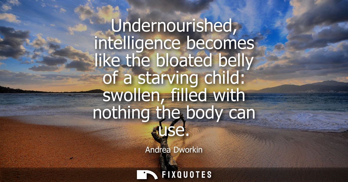 Undernourished, intelligence becomes like the bloated belly of a starving child: swollen, filled with nothing the body c