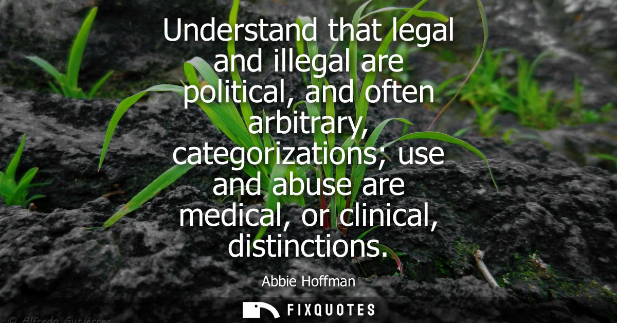 Understand that legal and illegal are political, and often arbitrary, categorizations use and abuse are medical, or clin