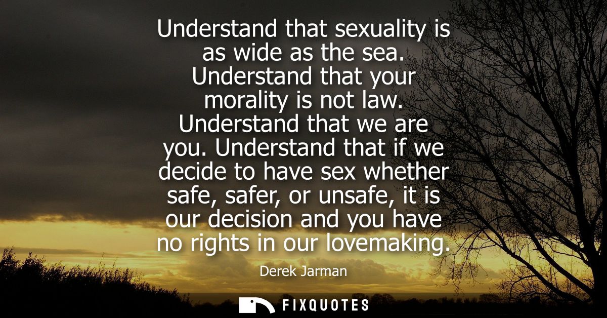 Understand that sexuality is as wide as the sea. Understand that your morality is not law. Understand that we are you.