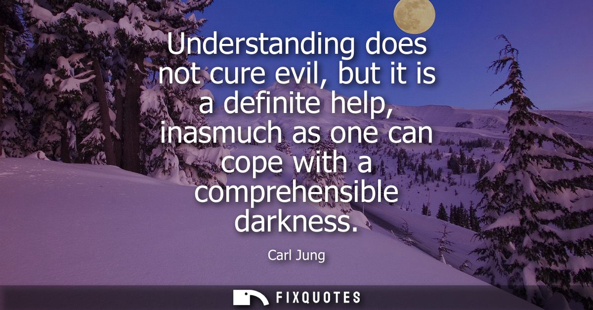 Understanding does not cure evil, but it is a definite help, inasmuch as one can cope with a comprehensible darkness