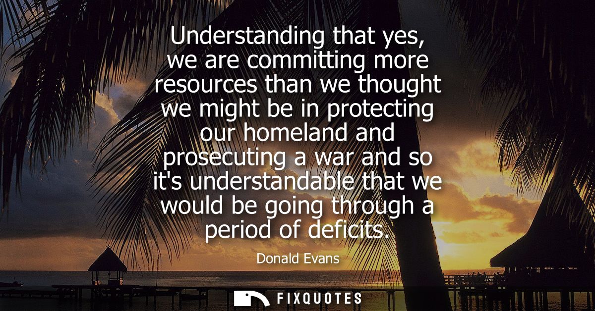 Understanding that yes, we are committing more resources than we thought we might be in protecting our homeland and pros